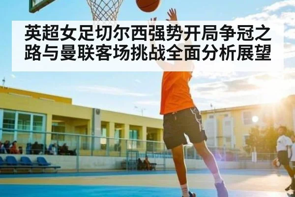 英超女足切尔西强势开局争冠之路与曼联客场挑战全面分析展望（kaiyun）