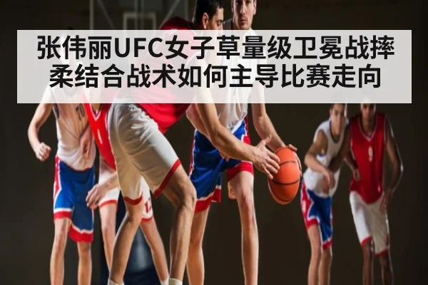 张伟丽UFC女子草量级卫冕战摔柔结合战术如何主导比赛走向（kaiyun）