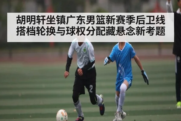 胡明轩坐镇广东男篮新赛季后卫线 搭档轮换与球权分配藏悬念新考题（kaiyun）